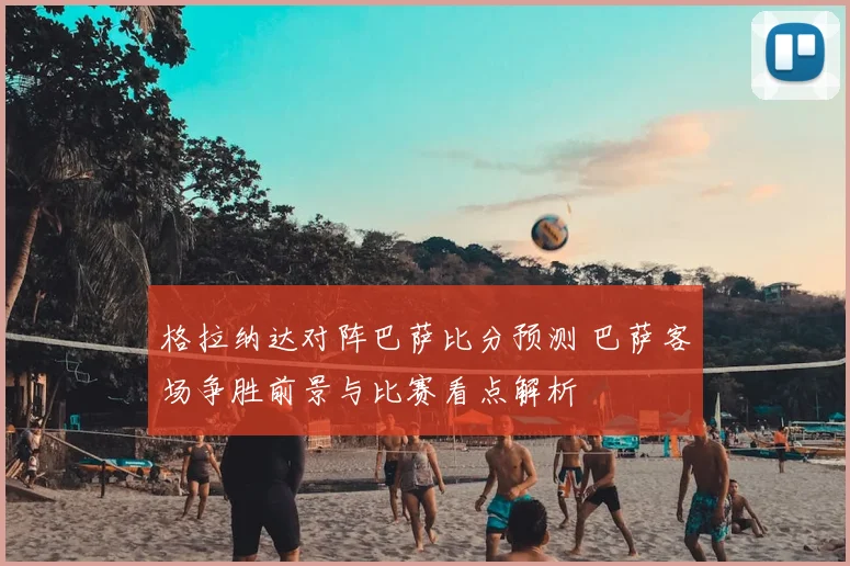 格拉纳达对阵巴萨比分预测 巴萨客场争胜前景与比赛看点解析