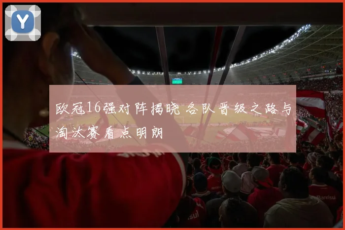 欧冠16强对阵揭晓 各队晋级之路与淘汰赛看点明朗