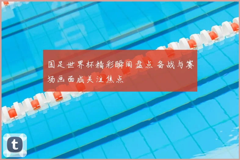 国足世界杯精彩瞬间盘点 备战与赛场画面成关注焦点