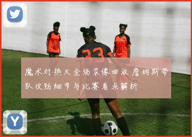 魔术对热火全场录像回放 詹姆斯带队攻防细节与比赛看点解析