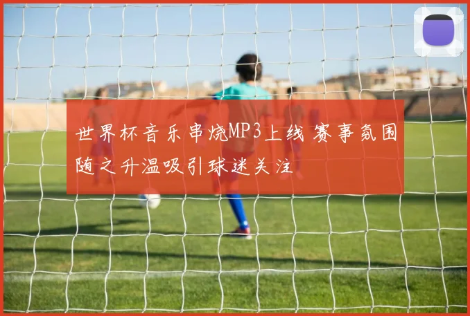 世界杯音乐串烧MP3上线 赛事氛围随之升温吸引球迷关注