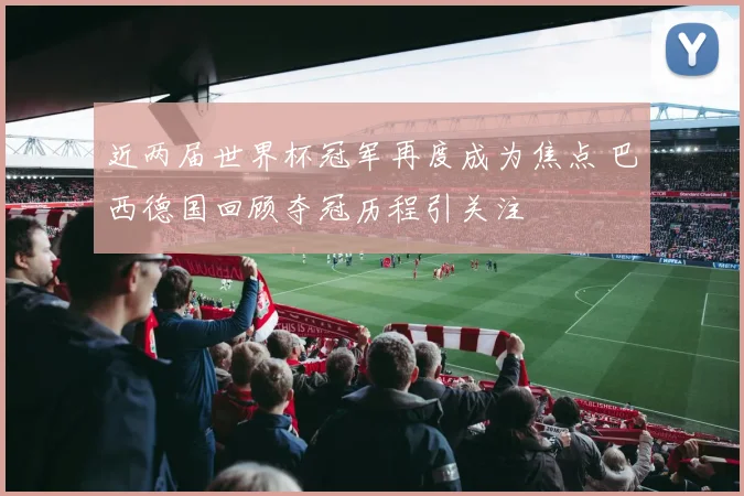 近两届世界杯冠军再度成为焦点 巴西德国回顾夺冠历程引关注