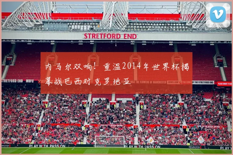 内马尔双响！重温2014年世界杯揭幕战巴西对克罗地亚