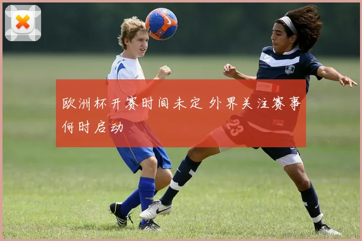 欧洲杯开赛时间未定 外界关注赛事何时启动