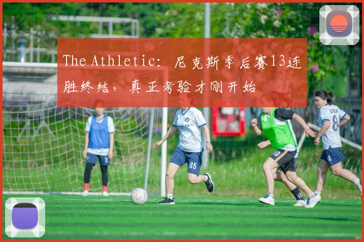 The Athletic:尼克斯季后赛13连胜终结,真正考验才刚开始