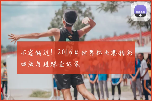 不容错过！2016年世界杯决赛精彩回放与进球全记录