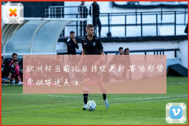 欧洲杯当前比分持续更新 赛场形势牵动球迷关注