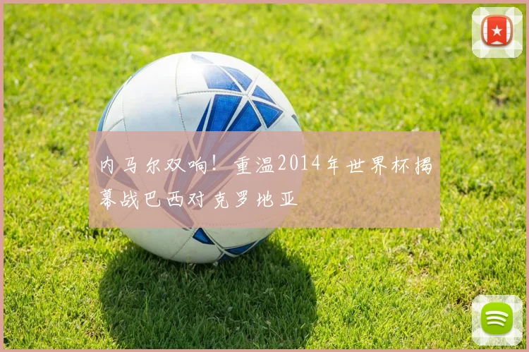 内马尔双响！重温2014年世界杯揭幕战巴西对克罗地亚