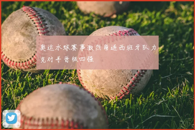 奥运水球赛事激烈角逐西班牙队力克对手晋级四强